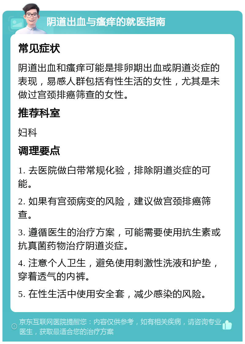 阴道出血与瘙痒的就医指南 常见症状 阴道出血和瘙痒可能是排卵期出血或阴道炎症的表现，易感人群包括有性生活的女性，尤其是未做过宫颈排癌筛查的女性。 推荐科室 妇科 调理要点 1. 去医院做白带常规化验，排除阴道炎症的可能。 2. 如果有宫颈病变的风险，建议做宫颈排癌筛查。 3. 遵循医生的治疗方案，可能需要使用抗生素或抗真菌药物治疗阴道炎症。 4. 注意个人卫生，避免使用刺激性洗液和护垫，穿着透气的内裤。 5. 在性生活中使用安全套，减少感染的风险。