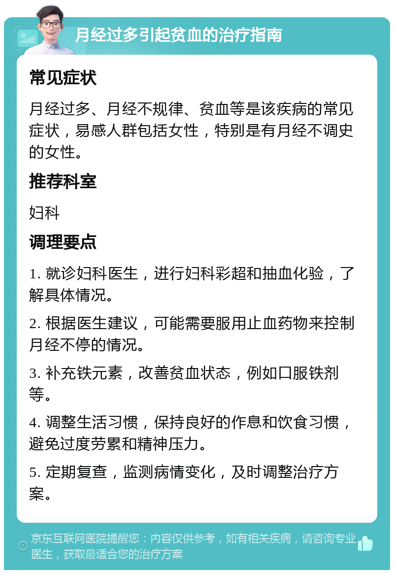 月经过多引起贫血的治疗指南 常见症状 月经过多、月经不规律、贫血等是该疾病的常见症状，易感人群包括女性，特别是有月经不调史的女性。 推荐科室 妇科 调理要点 1. 就诊妇科医生，进行妇科彩超和抽血化验，了解具体情况。 2. 根据医生建议，可能需要服用止血药物来控制月经不停的情况。 3. 补充铁元素，改善贫血状态，例如口服铁剂等。 4. 调整生活习惯，保持良好的作息和饮食习惯，避免过度劳累和精神压力。 5. 定期复查，监测病情变化，及时调整治疗方案。