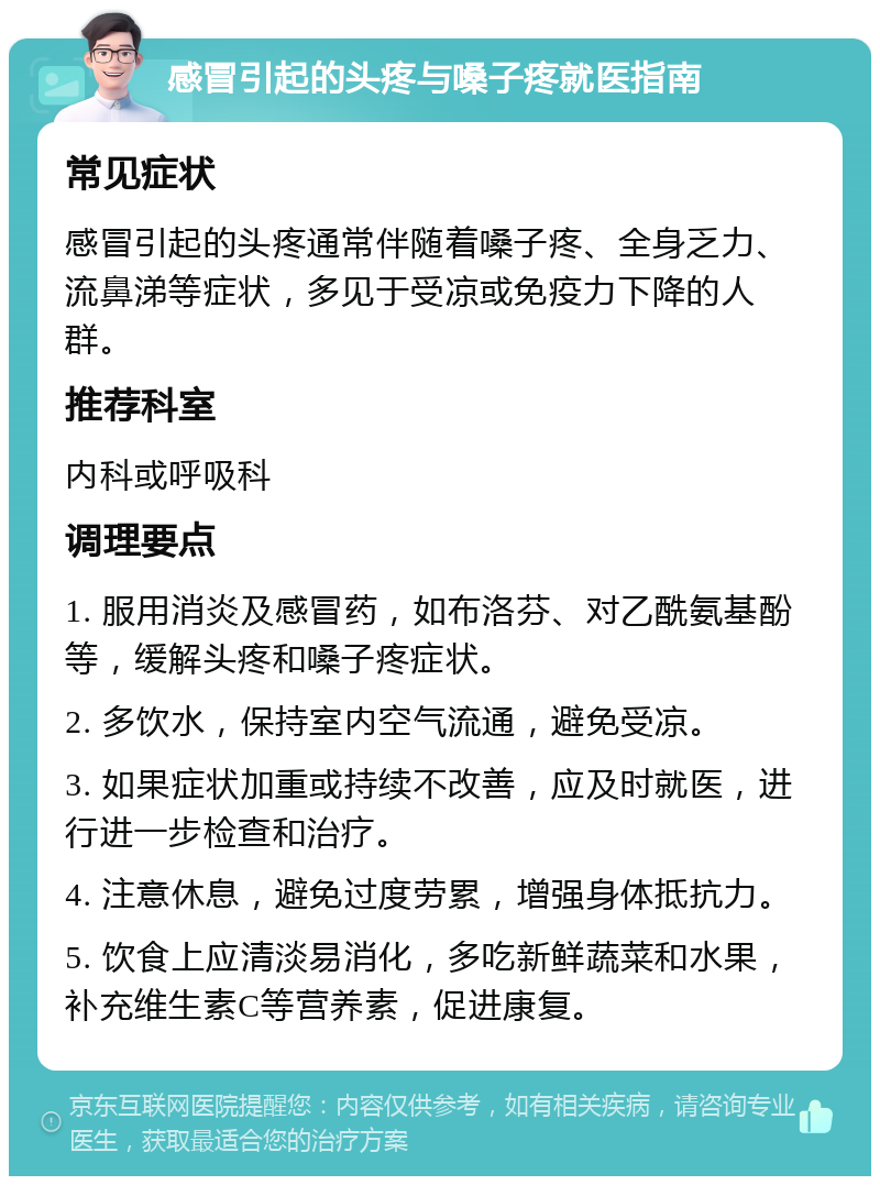 感冒引起的头疼与嗓子疼就医指南 常见症状 感冒引起的头疼通常伴随着嗓子疼、全身乏力、流鼻涕等症状，多见于受凉或免疫力下降的人群。 推荐科室 内科或呼吸科 调理要点 1. 服用消炎及感冒药，如布洛芬、对乙酰氨基酚等，缓解头疼和嗓子疼症状。 2. 多饮水，保持室内空气流通，避免受凉。 3. 如果症状加重或持续不改善，应及时就医，进行进一步检查和治疗。 4. 注意休息，避免过度劳累，增强身体抵抗力。 5. 饮食上应清淡易消化，多吃新鲜蔬菜和水果，补充维生素C等营养素，促进康复。