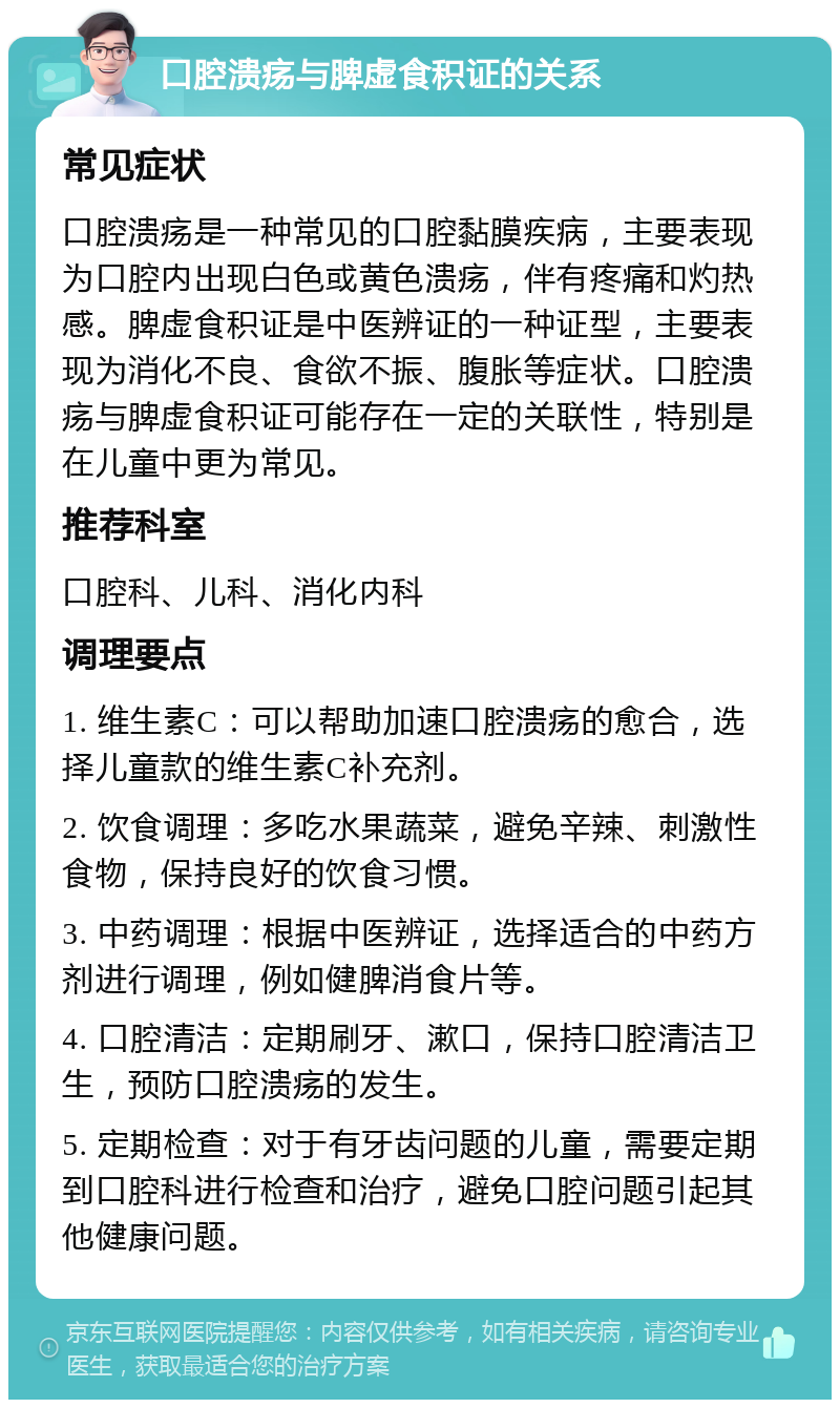 口腔溃疡与脾虚食积证的关系 常见症状 口腔溃疡是一种常见的口腔黏膜疾病，主要表现为口腔内出现白色或黄色溃疡，伴有疼痛和灼热感。脾虚食积证是中医辨证的一种证型，主要表现为消化不良、食欲不振、腹胀等症状。口腔溃疡与脾虚食积证可能存在一定的关联性，特别是在儿童中更为常见。 推荐科室 口腔科、儿科、消化内科 调理要点 1. 维生素C：可以帮助加速口腔溃疡的愈合，选择儿童款的维生素C补充剂。 2. 饮食调理：多吃水果蔬菜，避免辛辣、刺激性食物，保持良好的饮食习惯。 3. 中药调理：根据中医辨证，选择适合的中药方剂进行调理，例如健脾消食片等。 4. 口腔清洁：定期刷牙、漱口，保持口腔清洁卫生，预防口腔溃疡的发生。 5. 定期检查：对于有牙齿问题的儿童，需要定期到口腔科进行检查和治疗，避免口腔问题引起其他健康问题。