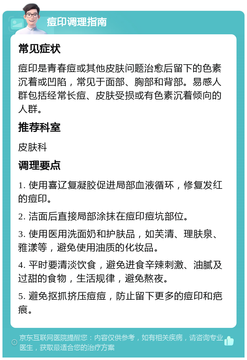 痘印调理指南 常见症状 痘印是青春痘或其他皮肤问题治愈后留下的色素沉着或凹陷，常见于面部、胸部和背部。易感人群包括经常长痘、皮肤受损或有色素沉着倾向的人群。 推荐科室 皮肤科 调理要点 1. 使用喜辽复凝胶促进局部血液循环，修复发红的痘印。 2. 洁面后直接局部涂抹在痘印痘坑部位。 3. 使用医用洗面奶和护肤品，如芙清、理肤泉、雅漾等，避免使用油质的化妆品。 4. 平时要清淡饮食，避免进食辛辣刺激、油腻及过甜的食物，生活规律，避免熬夜。 5. 避免抠抓挤压痘痘，防止留下更多的痘印和疤痕。