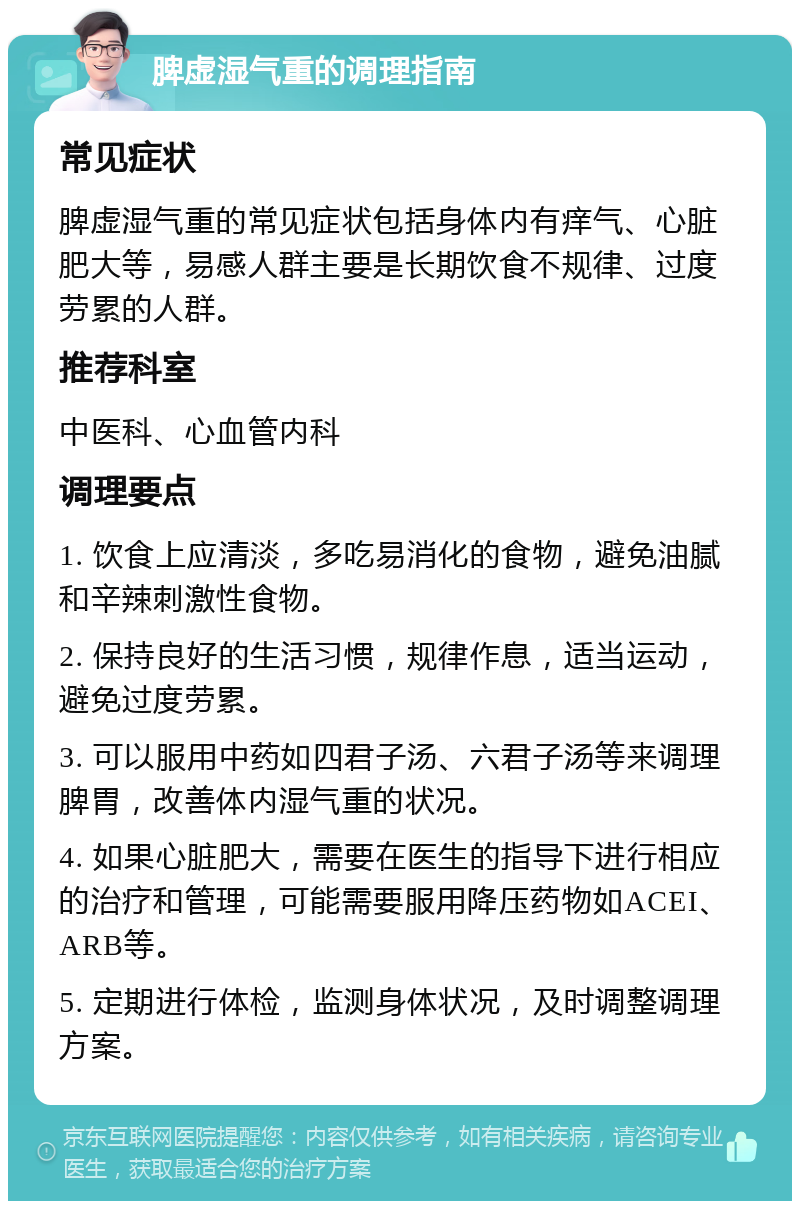 脾虚湿气重的调理指南 常见症状 脾虚湿气重的常见症状包括身体内有痒气、心脏肥大等，易感人群主要是长期饮食不规律、过度劳累的人群。 推荐科室 中医科、心血管内科 调理要点 1. 饮食上应清淡，多吃易消化的食物，避免油腻和辛辣刺激性食物。 2. 保持良好的生活习惯，规律作息，适当运动，避免过度劳累。 3. 可以服用中药如四君子汤、六君子汤等来调理脾胃，改善体内湿气重的状况。 4. 如果心脏肥大，需要在医生的指导下进行相应的治疗和管理，可能需要服用降压药物如ACEI、ARB等。 5. 定期进行体检，监测身体状况，及时调整调理方案。