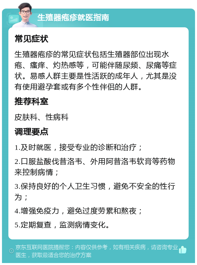 生殖器疱疹就医指南 常见症状 生殖器疱疹的常见症状包括生殖器部位出现水疱、瘙痒、灼热感等，可能伴随尿频、尿痛等症状。易感人群主要是性活跃的成年人，尤其是没有使用避孕套或有多个性伴侣的人群。 推荐科室 皮肤科、性病科 调理要点 1.及时就医，接受专业的诊断和治疗； 2.口服盐酸伐昔洛韦、外用阿昔洛韦软膏等药物来控制病情； 3.保持良好的个人卫生习惯，避免不安全的性行为； 4.增强免疫力，避免过度劳累和熬夜； 5.定期复查，监测病情变化。