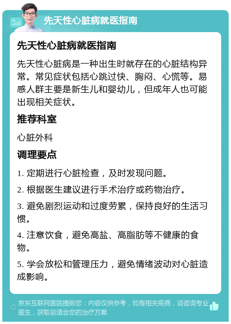 先天性心脏病就医指南 先天性心脏病就医指南 先天性心脏病是一种出生时就存在的心脏结构异常。常见症状包括心跳过快、胸闷、心慌等。易感人群主要是新生儿和婴幼儿，但成年人也可能出现相关症状。 推荐科室 心脏外科 调理要点 1. 定期进行心脏检查，及时发现问题。 2. 根据医生建议进行手术治疗或药物治疗。 3. 避免剧烈运动和过度劳累，保持良好的生活习惯。 4. 注意饮食，避免高盐、高脂肪等不健康的食物。 5. 学会放松和管理压力，避免情绪波动对心脏造成影响。