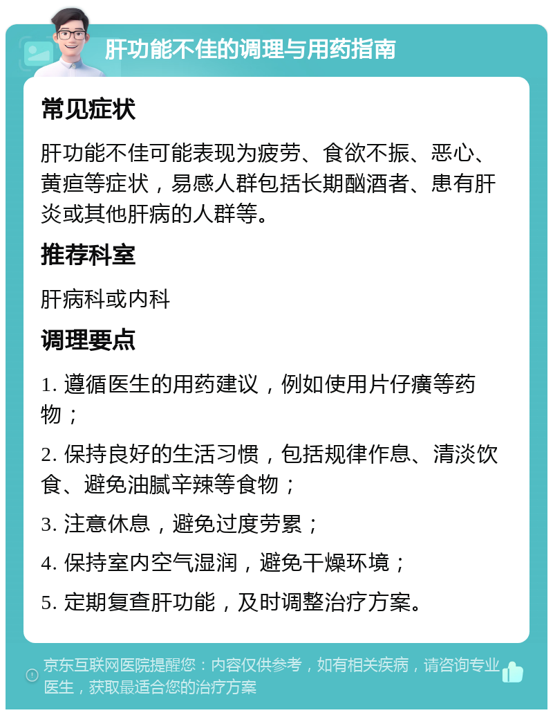 肝功能不佳的调理与用药指南 常见症状 肝功能不佳可能表现为疲劳、食欲不振、恶心、黄疸等症状，易感人群包括长期酗酒者、患有肝炎或其他肝病的人群等。 推荐科室 肝病科或内科 调理要点 1. 遵循医生的用药建议，例如使用片仔癀等药物； 2. 保持良好的生活习惯，包括规律作息、清淡饮食、避免油腻辛辣等食物； 3. 注意休息，避免过度劳累； 4. 保持室内空气湿润，避免干燥环境； 5. 定期复查肝功能，及时调整治疗方案。