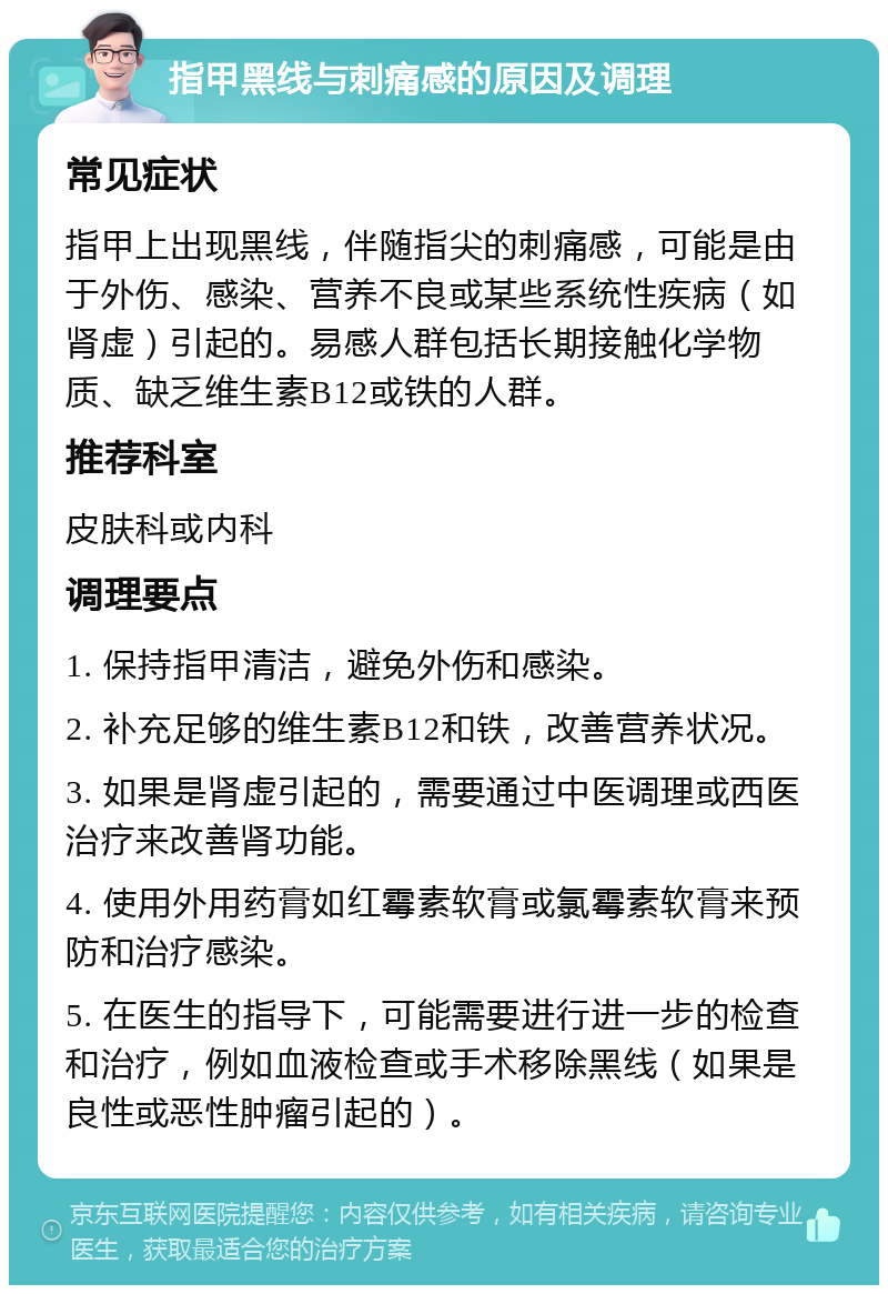 指甲黑线与刺痛感的原因及调理 常见症状 指甲上出现黑线，伴随指尖的刺痛感，可能是由于外伤、感染、营养不良或某些系统性疾病（如肾虚）引起的。易感人群包括长期接触化学物质、缺乏维生素B12或铁的人群。 推荐科室 皮肤科或内科 调理要点 1. 保持指甲清洁，避免外伤和感染。 2. 补充足够的维生素B12和铁，改善营养状况。 3. 如果是肾虚引起的，需要通过中医调理或西医治疗来改善肾功能。 4. 使用外用药膏如红霉素软膏或氯霉素软膏来预防和治疗感染。 5. 在医生的指导下，可能需要进行进一步的检查和治疗，例如血液检查或手术移除黑线（如果是良性或恶性肿瘤引起的）。