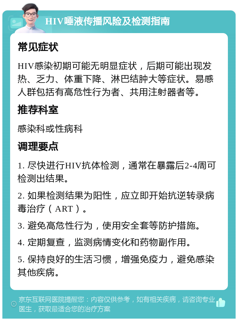 HIV唾液传播风险及检测指南 常见症状 HIV感染初期可能无明显症状，后期可能出现发热、乏力、体重下降、淋巴结肿大等症状。易感人群包括有高危性行为者、共用注射器者等。 推荐科室 感染科或性病科 调理要点 1. 尽快进行HIV抗体检测，通常在暴露后2-4周可检测出结果。 2. 如果检测结果为阳性，应立即开始抗逆转录病毒治疗（ART）。 3. 避免高危性行为，使用安全套等防护措施。 4. 定期复查，监测病情变化和药物副作用。 5. 保持良好的生活习惯，增强免疫力，避免感染其他疾病。