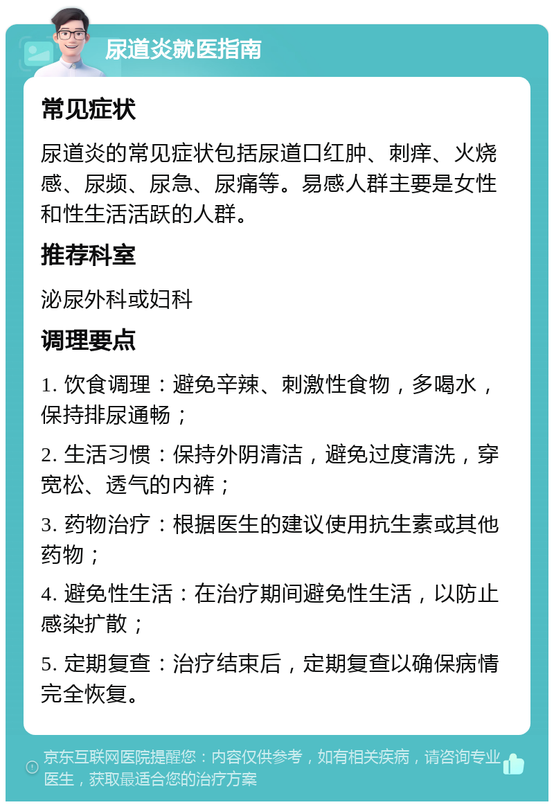 尿道炎就医指南 常见症状 尿道炎的常见症状包括尿道口红肿、刺痒、火烧感、尿频、尿急、尿痛等。易感人群主要是女性和性生活活跃的人群。 推荐科室 泌尿外科或妇科 调理要点 1. 饮食调理：避免辛辣、刺激性食物，多喝水，保持排尿通畅； 2. 生活习惯：保持外阴清洁，避免过度清洗，穿宽松、透气的内裤； 3. 药物治疗：根据医生的建议使用抗生素或其他药物； 4. 避免性生活：在治疗期间避免性生活，以防止感染扩散； 5. 定期复查：治疗结束后，定期复查以确保病情完全恢复。