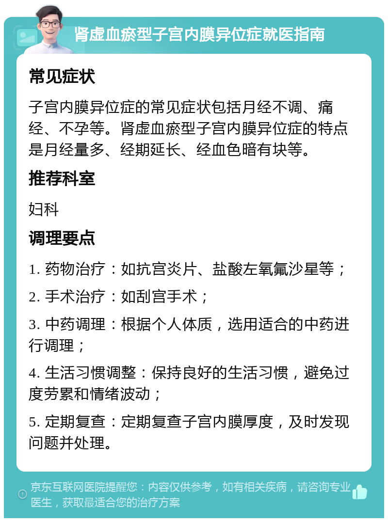 肾虚血瘀型子宫内膜异位症就医指南 常见症状 子宫内膜异位症的常见症状包括月经不调、痛经、不孕等。肾虚血瘀型子宫内膜异位症的特点是月经量多、经期延长、经血色暗有块等。 推荐科室 妇科 调理要点 1. 药物治疗：如抗宫炎片、盐酸左氧氟沙星等； 2. 手术治疗：如刮宫手术； 3. 中药调理：根据个人体质，选用适合的中药进行调理； 4. 生活习惯调整：保持良好的生活习惯，避免过度劳累和情绪波动； 5. 定期复查：定期复查子宫内膜厚度，及时发现问题并处理。