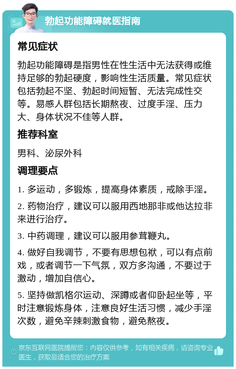 勃起功能障碍就医指南 常见症状 勃起功能障碍是指男性在性生活中无法获得或维持足够的勃起硬度，影响性生活质量。常见症状包括勃起不坚、勃起时间短暂、无法完成性交等。易感人群包括长期熬夜、过度手淫、压力大、身体状况不佳等人群。 推荐科室 男科、泌尿外科 调理要点 1. 多运动，多锻炼，提高身体素质，戒除手淫。 2. 药物治疗，建议可以服用西地那非或他达拉非来进行治疗。 3. 中药调理，建议可以服用参茸鞭丸。 4. 做好自我调节，不要有思想包袱，可以有点前戏，或者调节一下气氛，双方多沟通，不要过于激动，增加自信心。 5. 坚持做凯格尔运动、深蹲或者仰卧起坐等，平时注意锻炼身体，注意良好生活习惯，减少手淫次数，避免辛辣刺激食物，避免熬夜。