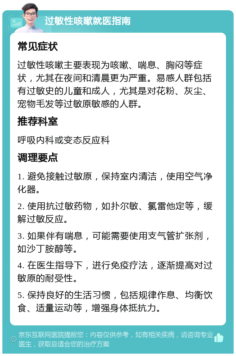 过敏性咳嗽就医指南 常见症状 过敏性咳嗽主要表现为咳嗽、喘息、胸闷等症状，尤其在夜间和清晨更为严重。易感人群包括有过敏史的儿童和成人，尤其是对花粉、灰尘、宠物毛发等过敏原敏感的人群。 推荐科室 呼吸内科或变态反应科 调理要点 1. 避免接触过敏原，保持室内清洁，使用空气净化器。 2. 使用抗过敏药物，如扑尔敏、氯雷他定等，缓解过敏反应。 3. 如果伴有喘息，可能需要使用支气管扩张剂，如沙丁胺醇等。 4. 在医生指导下，进行免疫疗法，逐渐提高对过敏原的耐受性。 5. 保持良好的生活习惯，包括规律作息、均衡饮食、适量运动等，增强身体抵抗力。