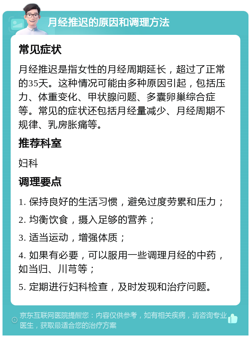 月经推迟的原因和调理方法 常见症状 月经推迟是指女性的月经周期延长，超过了正常的35天。这种情况可能由多种原因引起，包括压力、体重变化、甲状腺问题、多囊卵巢综合症等。常见的症状还包括月经量减少、月经周期不规律、乳房胀痛等。 推荐科室 妇科 调理要点 1. 保持良好的生活习惯，避免过度劳累和压力； 2. 均衡饮食，摄入足够的营养； 3. 适当运动，增强体质； 4. 如果有必要，可以服用一些调理月经的中药，如当归、川芎等； 5. 定期进行妇科检查，及时发现和治疗问题。