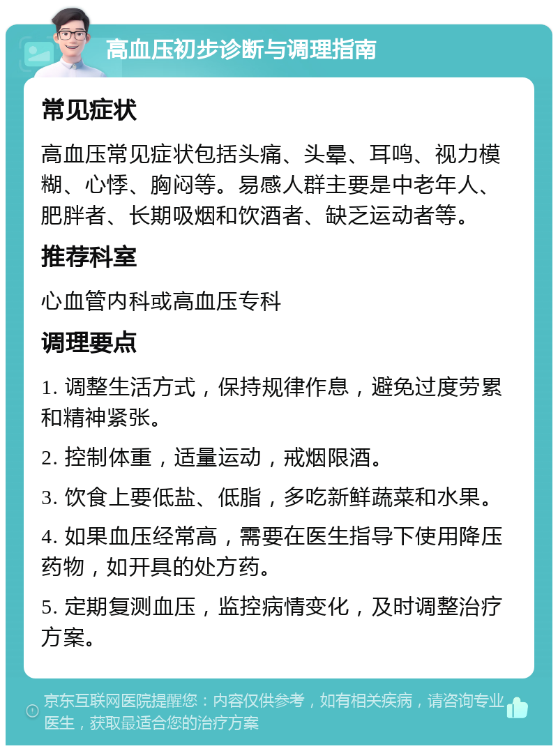 高血压初步诊断与调理指南 常见症状 高血压常见症状包括头痛、头晕、耳鸣、视力模糊、心悸、胸闷等。易感人群主要是中老年人、肥胖者、长期吸烟和饮酒者、缺乏运动者等。 推荐科室 心血管内科或高血压专科 调理要点 1. 调整生活方式，保持规律作息，避免过度劳累和精神紧张。 2. 控制体重，适量运动，戒烟限酒。 3. 饮食上要低盐、低脂，多吃新鲜蔬菜和水果。 4. 如果血压经常高，需要在医生指导下使用降压药物，如开具的处方药。 5. 定期复测血压，监控病情变化，及时调整治疗方案。