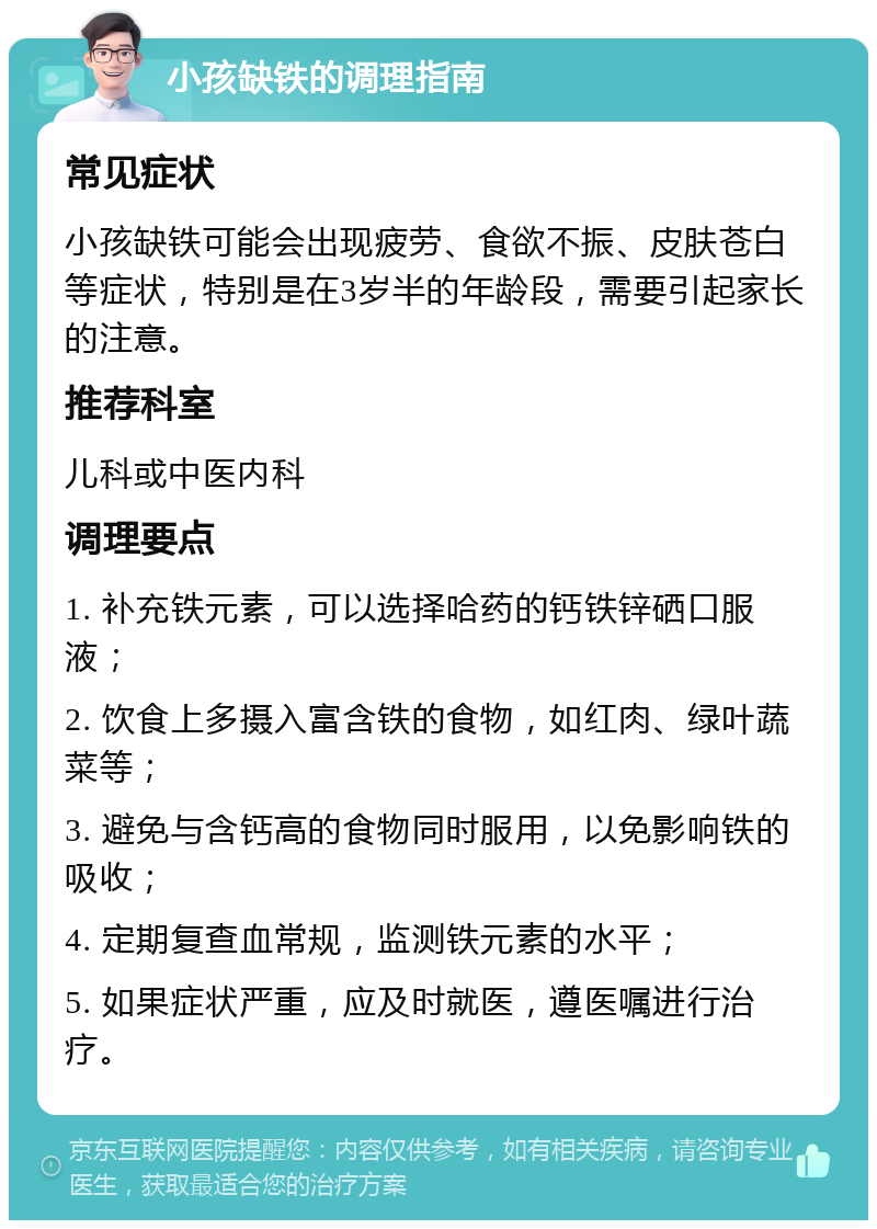 小孩缺铁的调理指南 常见症状 小孩缺铁可能会出现疲劳、食欲不振、皮肤苍白等症状，特别是在3岁半的年龄段，需要引起家长的注意。 推荐科室 儿科或中医内科 调理要点 1. 补充铁元素，可以选择哈药的钙铁锌硒口服液； 2. 饮食上多摄入富含铁的食物，如红肉、绿叶蔬菜等； 3. 避免与含钙高的食物同时服用，以免影响铁的吸收； 4. 定期复查血常规，监测铁元素的水平； 5. 如果症状严重，应及时就医，遵医嘱进行治疗。