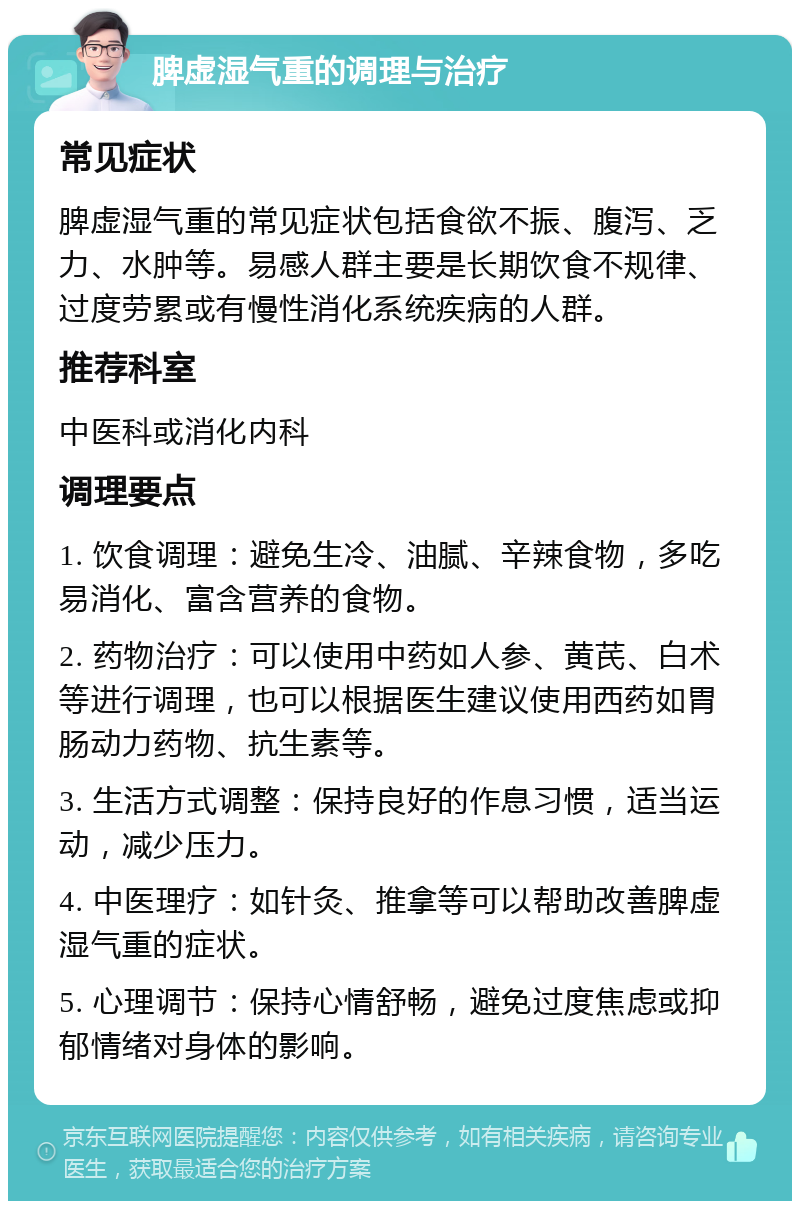 脾虚湿气重的调理与治疗 常见症状 脾虚湿气重的常见症状包括食欲不振、腹泻、乏力、水肿等。易感人群主要是长期饮食不规律、过度劳累或有慢性消化系统疾病的人群。 推荐科室 中医科或消化内科 调理要点 1. 饮食调理：避免生冷、油腻、辛辣食物，多吃易消化、富含营养的食物。 2. 药物治疗：可以使用中药如人参、黄芪、白术等进行调理，也可以根据医生建议使用西药如胃肠动力药物、抗生素等。 3. 生活方式调整：保持良好的作息习惯，适当运动，减少压力。 4. 中医理疗：如针灸、推拿等可以帮助改善脾虚湿气重的症状。 5. 心理调节：保持心情舒畅，避免过度焦虑或抑郁情绪对身体的影响。