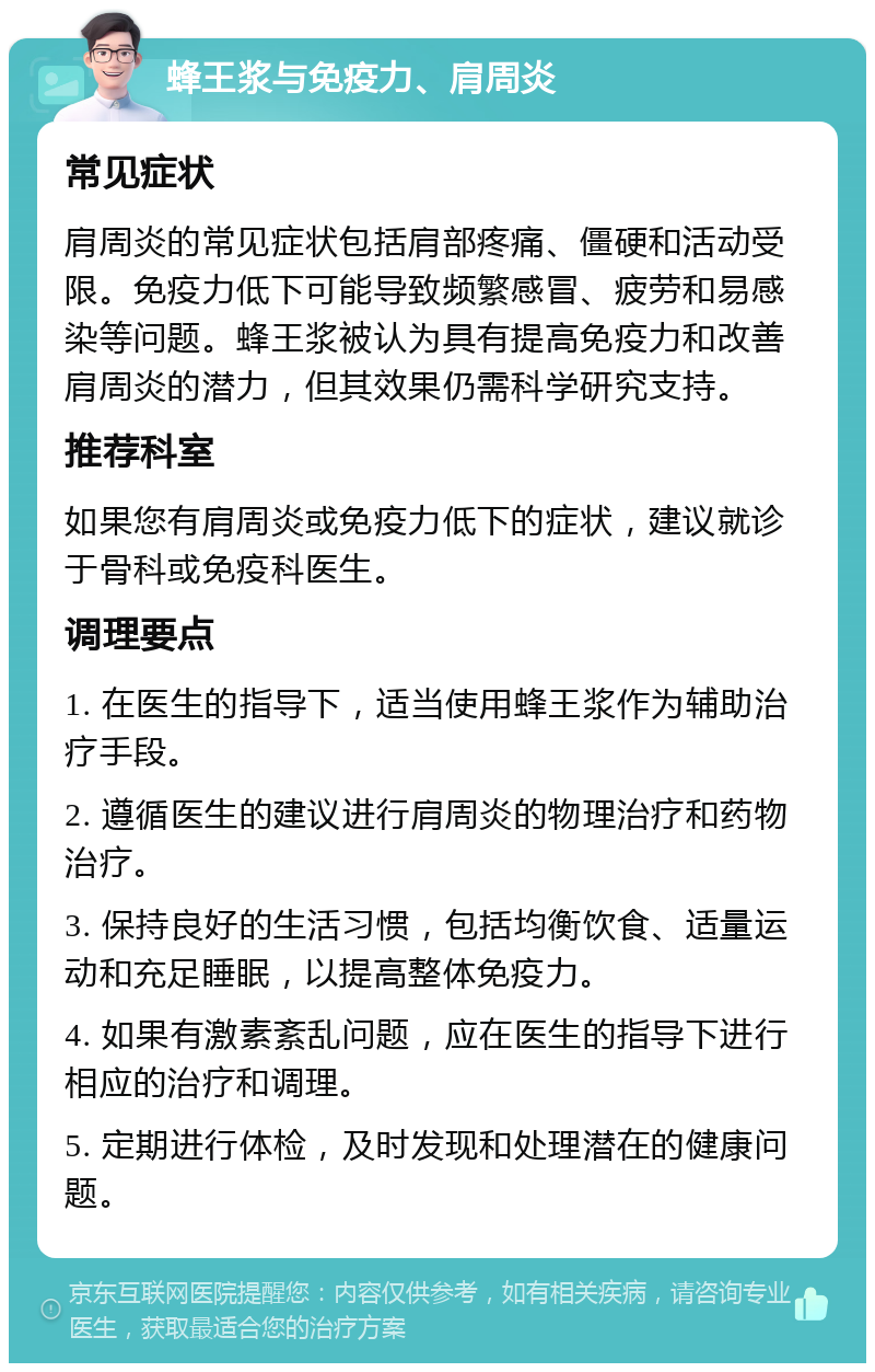 蜂王浆与免疫力、肩周炎 常见症状 肩周炎的常见症状包括肩部疼痛、僵硬和活动受限。免疫力低下可能导致频繁感冒、疲劳和易感染等问题。蜂王浆被认为具有提高免疫力和改善肩周炎的潜力，但其效果仍需科学研究支持。 推荐科室 如果您有肩周炎或免疫力低下的症状，建议就诊于骨科或免疫科医生。 调理要点 1. 在医生的指导下，适当使用蜂王浆作为辅助治疗手段。 2. 遵循医生的建议进行肩周炎的物理治疗和药物治疗。 3. 保持良好的生活习惯，包括均衡饮食、适量运动和充足睡眠，以提高整体免疫力。 4. 如果有激素紊乱问题，应在医生的指导下进行相应的治疗和调理。 5. 定期进行体检，及时发现和处理潜在的健康问题。