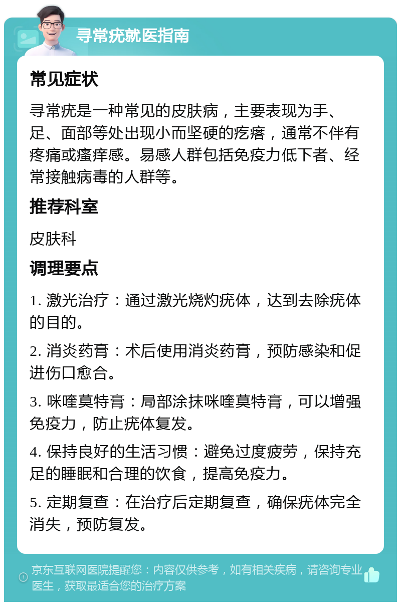 寻常疣就医指南 常见症状 寻常疣是一种常见的皮肤病，主要表现为手、足、面部等处出现小而坚硬的疙瘩，通常不伴有疼痛或瘙痒感。易感人群包括免疫力低下者、经常接触病毒的人群等。 推荐科室 皮肤科 调理要点 1. 激光治疗：通过激光烧灼疣体，达到去除疣体的目的。 2. 消炎药膏：术后使用消炎药膏，预防感染和促进伤口愈合。 3. 咪喹莫特膏：局部涂抹咪喹莫特膏，可以增强免疫力，防止疣体复发。 4. 保持良好的生活习惯：避免过度疲劳，保持充足的睡眠和合理的饮食，提高免疫力。 5. 定期复查：在治疗后定期复查，确保疣体完全消失，预防复发。