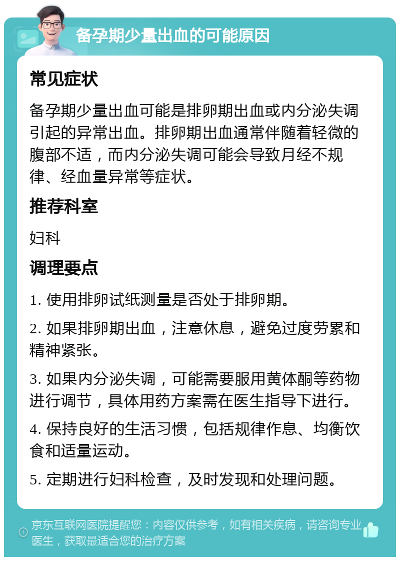 备孕期少量出血的可能原因 常见症状 备孕期少量出血可能是排卵期出血或内分泌失调引起的异常出血。排卵期出血通常伴随着轻微的腹部不适，而内分泌失调可能会导致月经不规律、经血量异常等症状。 推荐科室 妇科 调理要点 1. 使用排卵试纸测量是否处于排卵期。 2. 如果排卵期出血，注意休息，避免过度劳累和精神紧张。 3. 如果内分泌失调，可能需要服用黄体酮等药物进行调节，具体用药方案需在医生指导下进行。 4. 保持良好的生活习惯，包括规律作息、均衡饮食和适量运动。 5. 定期进行妇科检查，及时发现和处理问题。