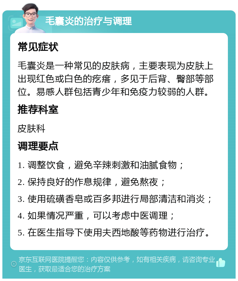 毛囊炎的治疗与调理 常见症状 毛囊炎是一种常见的皮肤病，主要表现为皮肤上出现红色或白色的疙瘩，多见于后背、臀部等部位。易感人群包括青少年和免疫力较弱的人群。 推荐科室 皮肤科 调理要点 1. 调整饮食，避免辛辣刺激和油腻食物； 2. 保持良好的作息规律，避免熬夜； 3. 使用硫磺香皂或百多邦进行局部清洁和消炎； 4. 如果情况严重，可以考虑中医调理； 5. 在医生指导下使用夫西地酸等药物进行治疗。