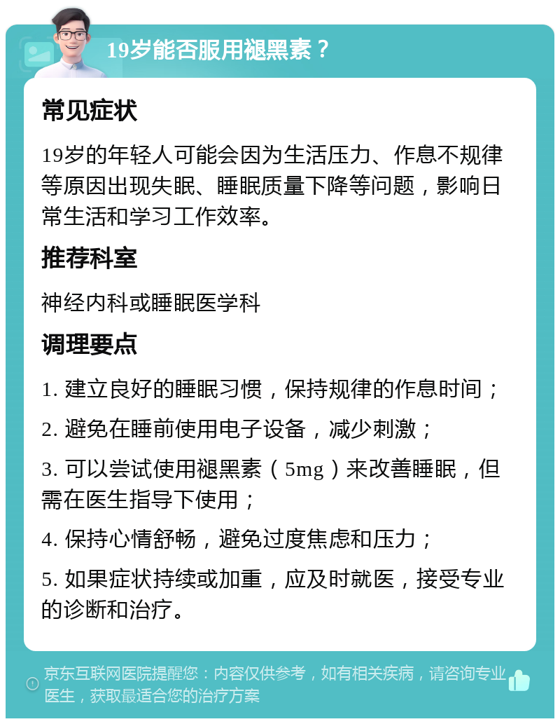 19岁能否服用褪黑素？ 常见症状 19岁的年轻人可能会因为生活压力、作息不规律等原因出现失眠、睡眠质量下降等问题，影响日常生活和学习工作效率。 推荐科室 神经内科或睡眠医学科 调理要点 1. 建立良好的睡眠习惯，保持规律的作息时间； 2. 避免在睡前使用电子设备，减少刺激； 3. 可以尝试使用褪黑素（5mg）来改善睡眠，但需在医生指导下使用； 4. 保持心情舒畅，避免过度焦虑和压力； 5. 如果症状持续或加重，应及时就医，接受专业的诊断和治疗。