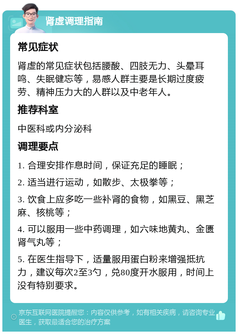 肾虚调理指南 常见症状 肾虚的常见症状包括腰酸、四肢无力、头晕耳鸣、失眠健忘等，易感人群主要是长期过度疲劳、精神压力大的人群以及中老年人。 推荐科室 中医科或内分泌科 调理要点 1. 合理安排作息时间，保证充足的睡眠； 2. 适当进行运动，如散步、太极拳等； 3. 饮食上应多吃一些补肾的食物，如黑豆、黑芝麻、核桃等； 4. 可以服用一些中药调理，如六味地黄丸、金匮肾气丸等； 5. 在医生指导下，适量服用蛋白粉来增强抵抗力，建议每次2至3勺，兑80度开水服用，时间上没有特别要求。