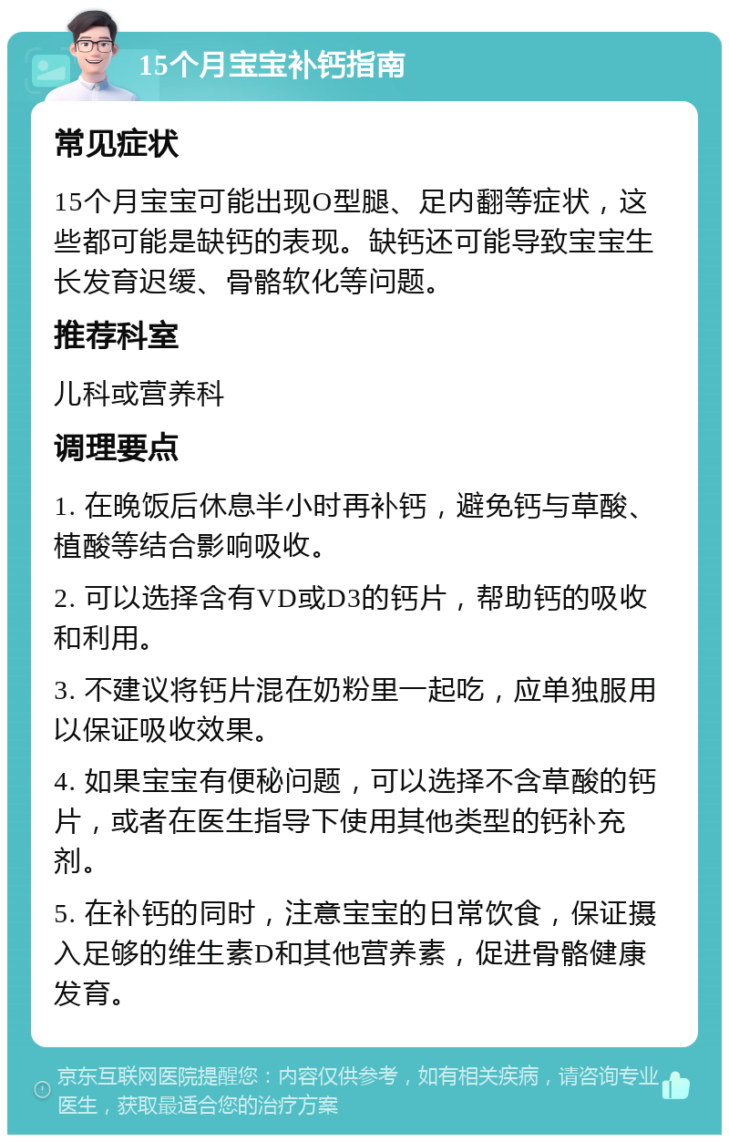 15个月宝宝补钙指南 常见症状 15个月宝宝可能出现O型腿、足内翻等症状，这些都可能是缺钙的表现。缺钙还可能导致宝宝生长发育迟缓、骨骼软化等问题。 推荐科室 儿科或营养科 调理要点 1. 在晚饭后休息半小时再补钙，避免钙与草酸、植酸等结合影响吸收。 2. 可以选择含有VD或D3的钙片，帮助钙的吸收和利用。 3. 不建议将钙片混在奶粉里一起吃，应单独服用以保证吸收效果。 4. 如果宝宝有便秘问题，可以选择不含草酸的钙片，或者在医生指导下使用其他类型的钙补充剂。 5. 在补钙的同时，注意宝宝的日常饮食，保证摄入足够的维生素D和其他营养素，促进骨骼健康发育。