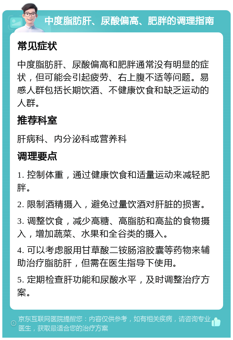 中度脂肪肝、尿酸偏高、肥胖的调理指南 常见症状 中度脂肪肝、尿酸偏高和肥胖通常没有明显的症状，但可能会引起疲劳、右上腹不适等问题。易感人群包括长期饮酒、不健康饮食和缺乏运动的人群。 推荐科室 肝病科、内分泌科或营养科 调理要点 1. 控制体重，通过健康饮食和适量运动来减轻肥胖。 2. 限制酒精摄入，避免过量饮酒对肝脏的损害。 3. 调整饮食，减少高糖、高脂肪和高盐的食物摄入，增加蔬菜、水果和全谷类的摄入。 4. 可以考虑服用甘草酸二铵肠溶胶囊等药物来辅助治疗脂肪肝，但需在医生指导下使用。 5. 定期检查肝功能和尿酸水平，及时调整治疗方案。