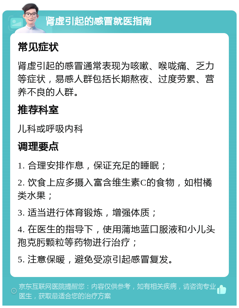 肾虚引起的感冒就医指南 常见症状 肾虚引起的感冒通常表现为咳嗽、喉咙痛、乏力等症状，易感人群包括长期熬夜、过度劳累、营养不良的人群。 推荐科室 儿科或呼吸内科 调理要点 1. 合理安排作息，保证充足的睡眠； 2. 饮食上应多摄入富含维生素C的食物，如柑橘类水果； 3. 适当进行体育锻炼，增强体质； 4. 在医生的指导下，使用蒲地蓝口服液和小儿头孢克肟颗粒等药物进行治疗； 5. 注意保暖，避免受凉引起感冒复发。