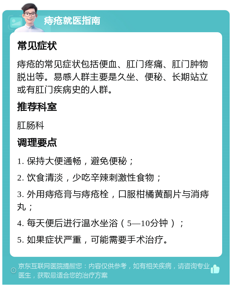 痔疮就医指南 常见症状 痔疮的常见症状包括便血、肛门疼痛、肛门肿物脱出等。易感人群主要是久坐、便秘、长期站立或有肛门疾病史的人群。 推荐科室 肛肠科 调理要点 1. 保持大便通畅，避免便秘； 2. 饮食清淡，少吃辛辣刺激性食物； 3. 外用痔疮膏与痔疮栓，口服柑橘黄酮片与消痔丸； 4. 每天便后进行温水坐浴（5—10分钟）； 5. 如果症状严重，可能需要手术治疗。