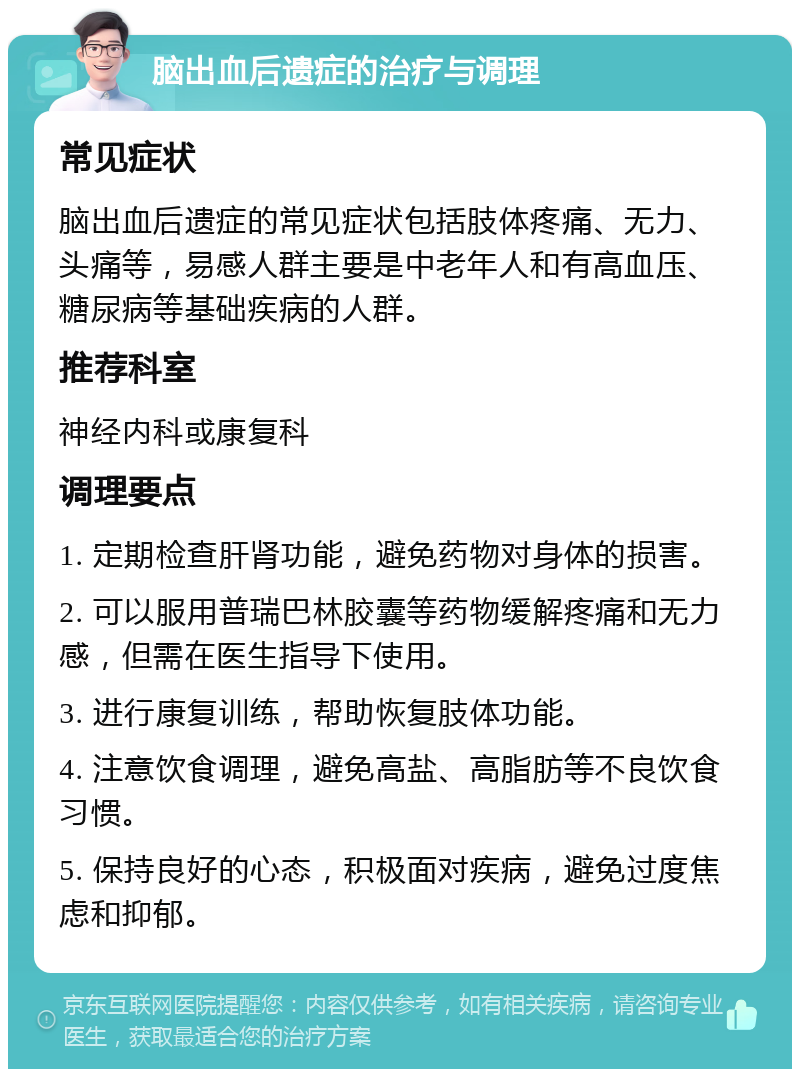 脑出血后遗症的治疗与调理 常见症状 脑出血后遗症的常见症状包括肢体疼痛、无力、头痛等，易感人群主要是中老年人和有高血压、糖尿病等基础疾病的人群。 推荐科室 神经内科或康复科 调理要点 1. 定期检查肝肾功能，避免药物对身体的损害。 2. 可以服用普瑞巴林胶囊等药物缓解疼痛和无力感，但需在医生指导下使用。 3. 进行康复训练，帮助恢复肢体功能。 4. 注意饮食调理，避免高盐、高脂肪等不良饮食习惯。 5. 保持良好的心态，积极面对疾病，避免过度焦虑和抑郁。