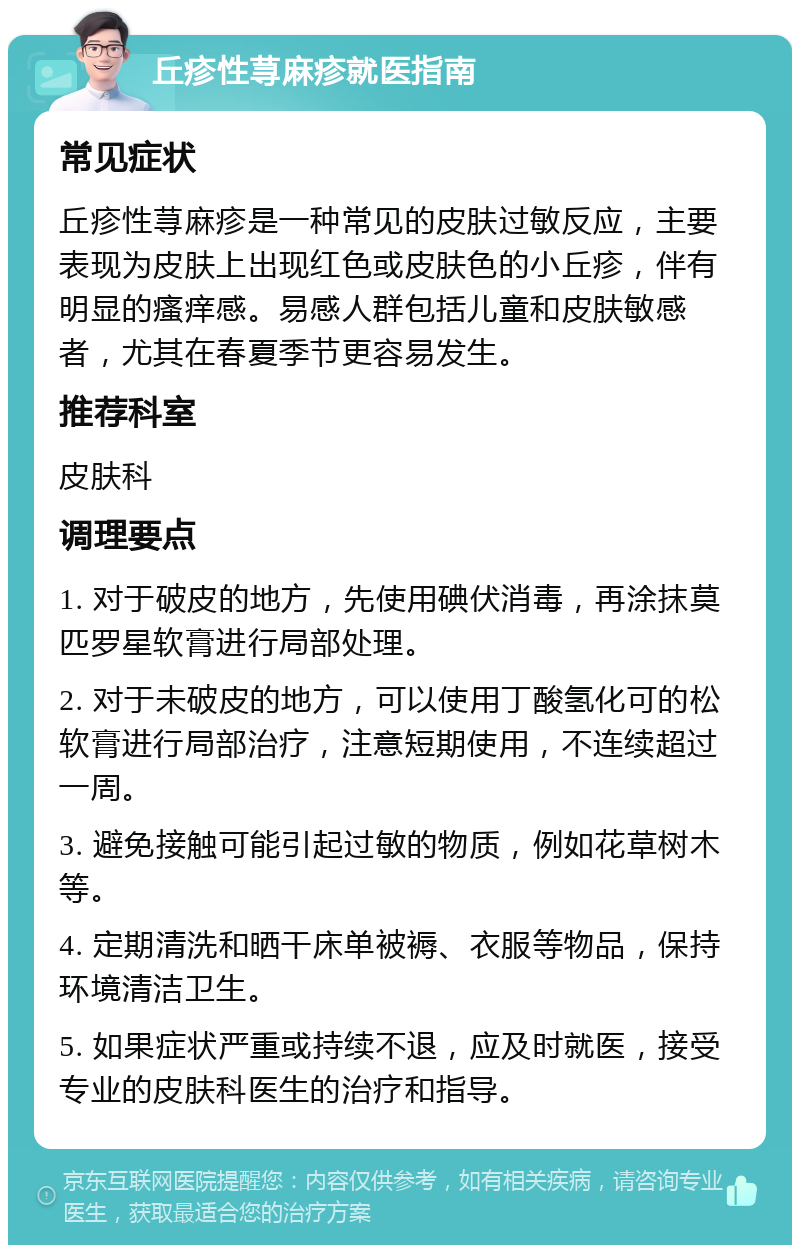 丘疹性荨麻疹就医指南 常见症状 丘疹性荨麻疹是一种常见的皮肤过敏反应，主要表现为皮肤上出现红色或皮肤色的小丘疹，伴有明显的瘙痒感。易感人群包括儿童和皮肤敏感者，尤其在春夏季节更容易发生。 推荐科室 皮肤科 调理要点 1. 对于破皮的地方，先使用碘伏消毒，再涂抹莫匹罗星软膏进行局部处理。 2. 对于未破皮的地方，可以使用丁酸氢化可的松软膏进行局部治疗，注意短期使用，不连续超过一周。 3. 避免接触可能引起过敏的物质，例如花草树木等。 4. 定期清洗和晒干床单被褥、衣服等物品，保持环境清洁卫生。 5. 如果症状严重或持续不退，应及时就医，接受专业的皮肤科医生的治疗和指导。