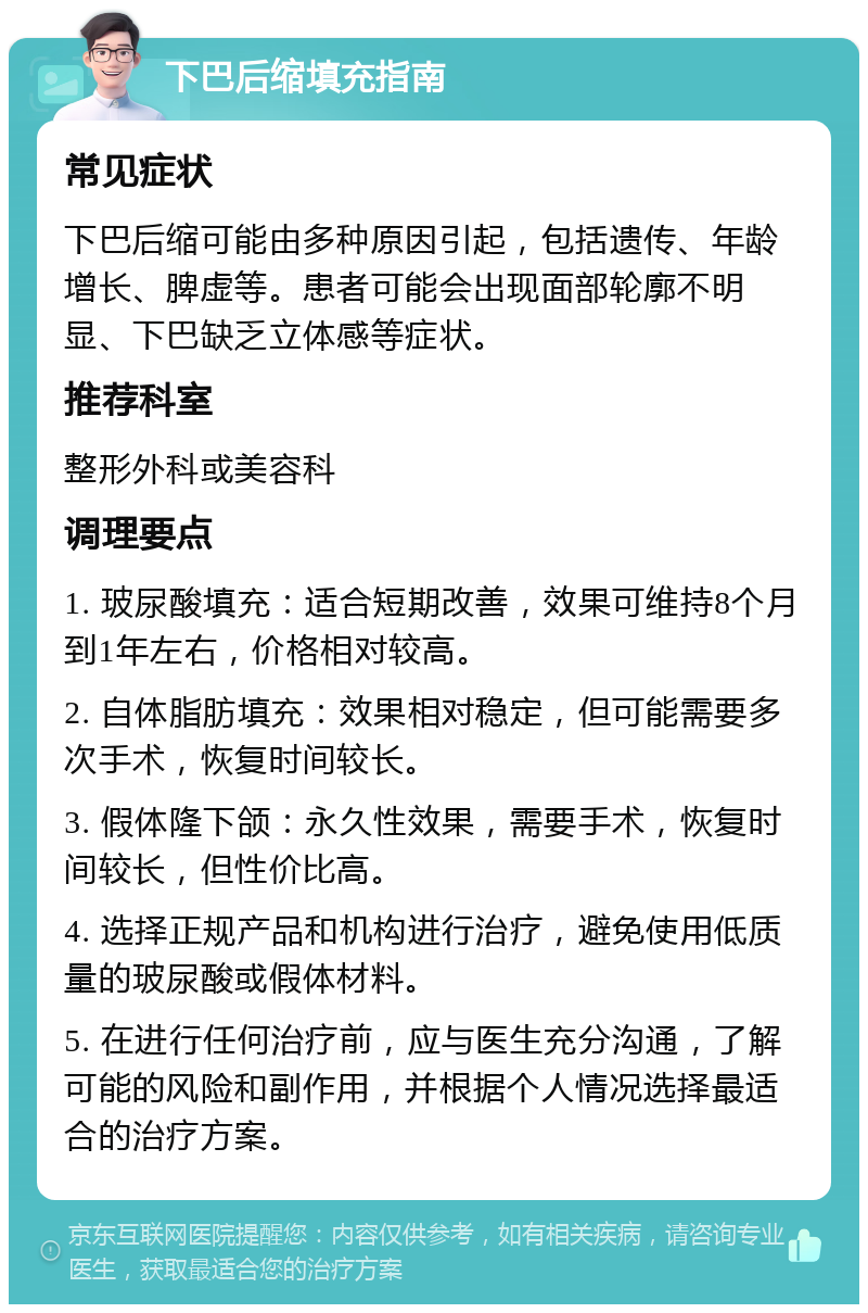 下巴后缩填充指南 常见症状 下巴后缩可能由多种原因引起，包括遗传、年龄增长、脾虚等。患者可能会出现面部轮廓不明显、下巴缺乏立体感等症状。 推荐科室 整形外科或美容科 调理要点 1. 玻尿酸填充：适合短期改善，效果可维持8个月到1年左右，价格相对较高。 2. 自体脂肪填充：效果相对稳定，但可能需要多次手术，恢复时间较长。 3. 假体隆下颌：永久性效果，需要手术，恢复时间较长，但性价比高。 4. 选择正规产品和机构进行治疗，避免使用低质量的玻尿酸或假体材料。 5. 在进行任何治疗前，应与医生充分沟通，了解可能的风险和副作用，并根据个人情况选择最适合的治疗方案。