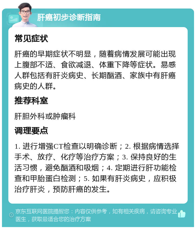 肝癌初步诊断指南 常见症状 肝癌的早期症状不明显，随着病情发展可能出现上腹部不适、食欲减退、体重下降等症状。易感人群包括有肝炎病史、长期酗酒、家族中有肝癌病史的人群。 推荐科室 肝胆外科或肿瘤科 调理要点 1. 进行增强CT检查以明确诊断；2. 根据病情选择手术、放疗、化疗等治疗方案；3. 保持良好的生活习惯，避免酗酒和吸烟；4. 定期进行肝功能检查和甲胎蛋白检测；5. 如果有肝炎病史，应积极治疗肝炎，预防肝癌的发生。