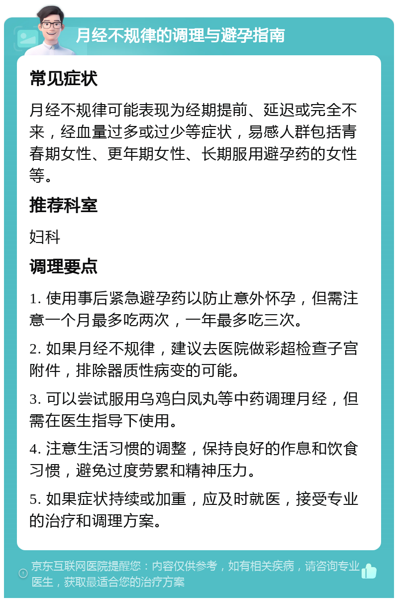 月经不规律的调理与避孕指南 常见症状 月经不规律可能表现为经期提前、延迟或完全不来，经血量过多或过少等症状，易感人群包括青春期女性、更年期女性、长期服用避孕药的女性等。 推荐科室 妇科 调理要点 1. 使用事后紧急避孕药以防止意外怀孕，但需注意一个月最多吃两次，一年最多吃三次。 2. 如果月经不规律，建议去医院做彩超检查子宫附件，排除器质性病变的可能。 3. 可以尝试服用乌鸡白凤丸等中药调理月经，但需在医生指导下使用。 4. 注意生活习惯的调整，保持良好的作息和饮食习惯，避免过度劳累和精神压力。 5. 如果症状持续或加重，应及时就医，接受专业的治疗和调理方案。