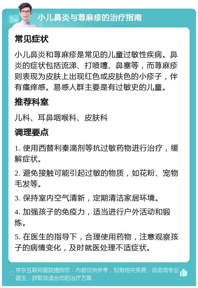 小儿鼻炎与荨麻疹的治疗指南 常见症状 小儿鼻炎和荨麻疹是常见的儿童过敏性疾病。鼻炎的症状包括流涕、打喷嚏、鼻塞等，而荨麻疹则表现为皮肤上出现红色或皮肤色的小疹子，伴有瘙痒感。易感人群主要是有过敏史的儿童。 推荐科室 儿科、耳鼻咽喉科、皮肤科 调理要点 1. 使用西替利秦滴剂等抗过敏药物进行治疗，缓解症状。 2. 避免接触可能引起过敏的物质，如花粉、宠物毛发等。 3. 保持室内空气清新，定期清洁家居环境。 4. 加强孩子的免疫力，适当进行户外活动和锻炼。 5. 在医生的指导下，合理使用药物，注意观察孩子的病情变化，及时就医处理不适症状。