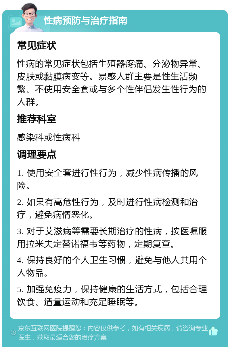 性病预防与治疗指南 常见症状 性病的常见症状包括生殖器疼痛、分泌物异常、皮肤或黏膜病变等。易感人群主要是性生活频繁、不使用安全套或与多个性伴侣发生性行为的人群。 推荐科室 感染科或性病科 调理要点 1. 使用安全套进行性行为，减少性病传播的风险。 2. 如果有高危性行为，及时进行性病检测和治疗，避免病情恶化。 3. 对于艾滋病等需要长期治疗的性病，按医嘱服用拉米夫定替诺福韦等药物，定期复查。 4. 保持良好的个人卫生习惯，避免与他人共用个人物品。 5. 加强免疫力，保持健康的生活方式，包括合理饮食、适量运动和充足睡眠等。