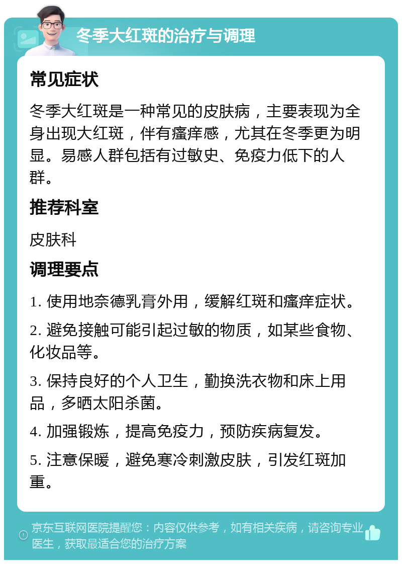 冬季大红斑的治疗与调理 常见症状 冬季大红斑是一种常见的皮肤病，主要表现为全身出现大红斑，伴有瘙痒感，尤其在冬季更为明显。易感人群包括有过敏史、免疫力低下的人群。 推荐科室 皮肤科 调理要点 1. 使用地奈德乳膏外用，缓解红斑和瘙痒症状。 2. 避免接触可能引起过敏的物质，如某些食物、化妆品等。 3. 保持良好的个人卫生，勤换洗衣物和床上用品，多晒太阳杀菌。 4. 加强锻炼，提高免疫力，预防疾病复发。 5. 注意保暖，避免寒冷刺激皮肤，引发红斑加重。