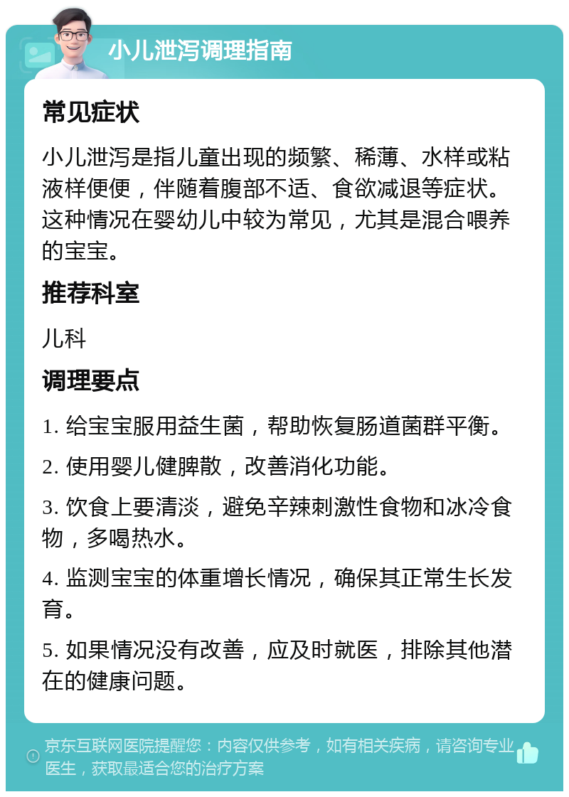 小儿泄泻调理指南 常见症状 小儿泄泻是指儿童出现的频繁、稀薄、水样或粘液样便便，伴随着腹部不适、食欲减退等症状。这种情况在婴幼儿中较为常见，尤其是混合喂养的宝宝。 推荐科室 儿科 调理要点 1. 给宝宝服用益生菌，帮助恢复肠道菌群平衡。 2. 使用婴儿健脾散，改善消化功能。 3. 饮食上要清淡，避免辛辣刺激性食物和冰冷食物，多喝热水。 4. 监测宝宝的体重增长情况，确保其正常生长发育。 5. 如果情况没有改善，应及时就医，排除其他潜在的健康问题。