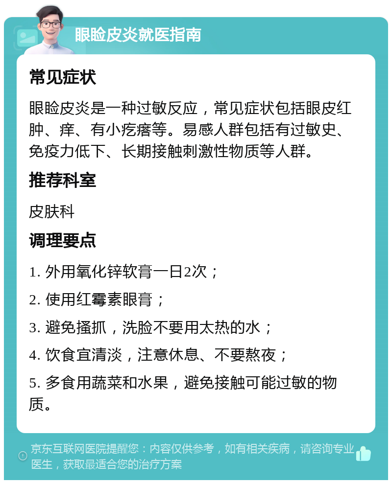 眼睑皮炎就医指南 常见症状 眼睑皮炎是一种过敏反应，常见症状包括眼皮红肿、痒、有小疙瘩等。易感人群包括有过敏史、免疫力低下、长期接触刺激性物质等人群。 推荐科室 皮肤科 调理要点 1. 外用氧化锌软膏一日2次； 2. 使用红霉素眼膏； 3. 避免搔抓，洗脸不要用太热的水； 4. 饮食宜清淡，注意休息、不要熬夜； 5. 多食用蔬菜和水果，避免接触可能过敏的物质。