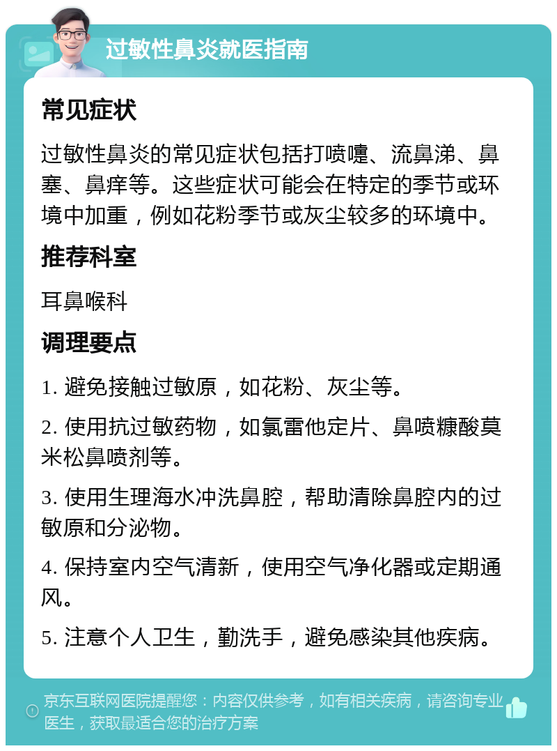 过敏性鼻炎就医指南 常见症状 过敏性鼻炎的常见症状包括打喷嚏、流鼻涕、鼻塞、鼻痒等。这些症状可能会在特定的季节或环境中加重，例如花粉季节或灰尘较多的环境中。 推荐科室 耳鼻喉科 调理要点 1. 避免接触过敏原，如花粉、灰尘等。 2. 使用抗过敏药物，如氯雷他定片、鼻喷糠酸莫米松鼻喷剂等。 3. 使用生理海水冲洗鼻腔，帮助清除鼻腔内的过敏原和分泌物。 4. 保持室内空气清新，使用空气净化器或定期通风。 5. 注意个人卫生，勤洗手，避免感染其他疾病。