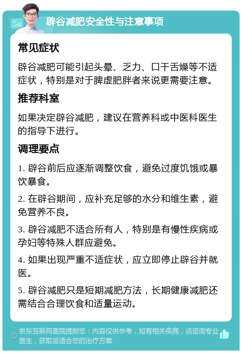 辟谷减肥安全性与注意事项 常见症状 辟谷减肥可能引起头晕、乏力、口干舌燥等不适症状，特别是对于脾虚肥胖者来说更需要注意。 推荐科室 如果决定辟谷减肥，建议在营养科或中医科医生的指导下进行。 调理要点 1. 辟谷前后应逐渐调整饮食，避免过度饥饿或暴饮暴食。 2. 在辟谷期间，应补充足够的水分和维生素，避免营养不良。 3. 辟谷减肥不适合所有人，特别是有慢性疾病或孕妇等特殊人群应避免。 4. 如果出现严重不适症状，应立即停止辟谷并就医。 5. 辟谷减肥只是短期减肥方法，长期健康减肥还需结合合理饮食和适量运动。