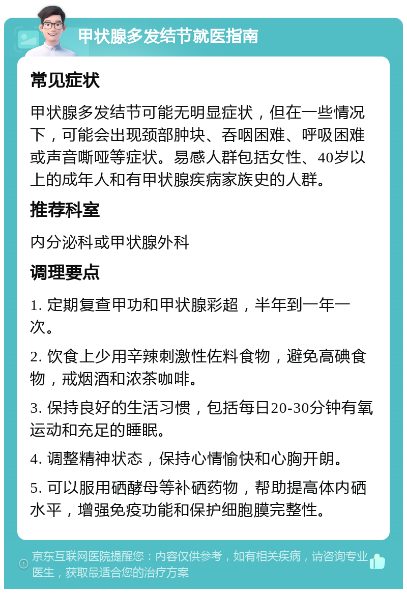 甲状腺多发结节就医指南 常见症状 甲状腺多发结节可能无明显症状，但在一些情况下，可能会出现颈部肿块、吞咽困难、呼吸困难或声音嘶哑等症状。易感人群包括女性、40岁以上的成年人和有甲状腺疾病家族史的人群。 推荐科室 内分泌科或甲状腺外科 调理要点 1. 定期复查甲功和甲状腺彩超，半年到一年一次。 2. 饮食上少用辛辣刺激性佐料食物，避免高碘食物，戒烟酒和浓茶咖啡。 3. 保持良好的生活习惯，包括每日20-30分钟有氧运动和充足的睡眠。 4. 调整精神状态，保持心情愉快和心胸开朗。 5. 可以服用硒酵母等补硒药物，帮助提高体内硒水平，增强免疫功能和保护细胞膜完整性。