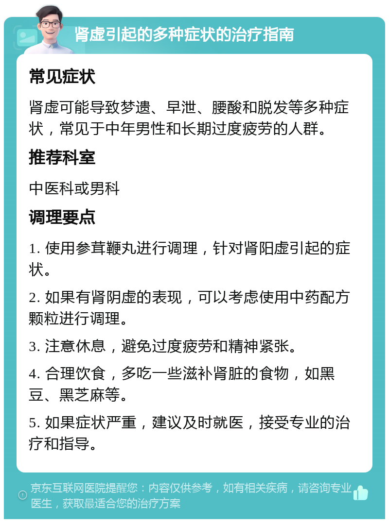 肾虚引起的多种症状的治疗指南 常见症状 肾虚可能导致梦遗、早泄、腰酸和脱发等多种症状，常见于中年男性和长期过度疲劳的人群。 推荐科室 中医科或男科 调理要点 1. 使用参茸鞭丸进行调理，针对肾阳虚引起的症状。 2. 如果有肾阴虚的表现，可以考虑使用中药配方颗粒进行调理。 3. 注意休息，避免过度疲劳和精神紧张。 4. 合理饮食，多吃一些滋补肾脏的食物，如黑豆、黑芝麻等。 5. 如果症状严重，建议及时就医，接受专业的治疗和指导。