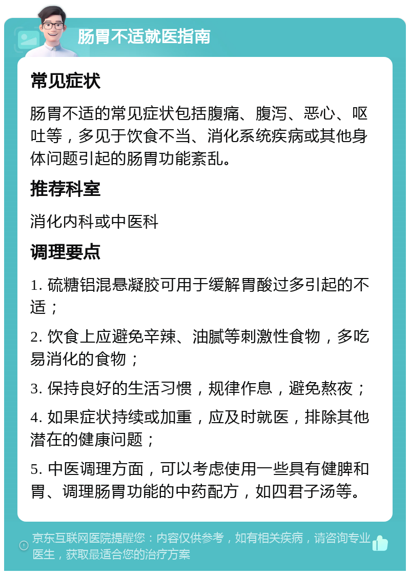 肠胃不适就医指南 常见症状 肠胃不适的常见症状包括腹痛、腹泻、恶心、呕吐等，多见于饮食不当、消化系统疾病或其他身体问题引起的肠胃功能紊乱。 推荐科室 消化内科或中医科 调理要点 1. 硫糖铝混悬凝胶可用于缓解胃酸过多引起的不适； 2. 饮食上应避免辛辣、油腻等刺激性食物，多吃易消化的食物； 3. 保持良好的生活习惯，规律作息，避免熬夜； 4. 如果症状持续或加重，应及时就医，排除其他潜在的健康问题； 5. 中医调理方面，可以考虑使用一些具有健脾和胃、调理肠胃功能的中药配方，如四君子汤等。