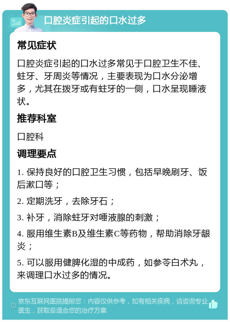 口腔炎症引起的口水过多 常见症状 口腔炎症引起的口水过多常见于口腔卫生不佳、蛀牙、牙周炎等情况，主要表现为口水分泌增多，尤其在拨牙或有蛀牙的一侧，口水呈现睡液状。 推荐科室 口腔科 调理要点 1. 保持良好的口腔卫生习惯，包括早晚刷牙、饭后漱口等； 2. 定期洗牙，去除牙石； 3. 补牙，消除蛀牙对唾液腺的刺激； 4. 服用维生素B及维生素C等药物，帮助消除牙龈炎； 5. 可以服用健脾化湿的中成药，如参苓白术丸，来调理口水过多的情况。