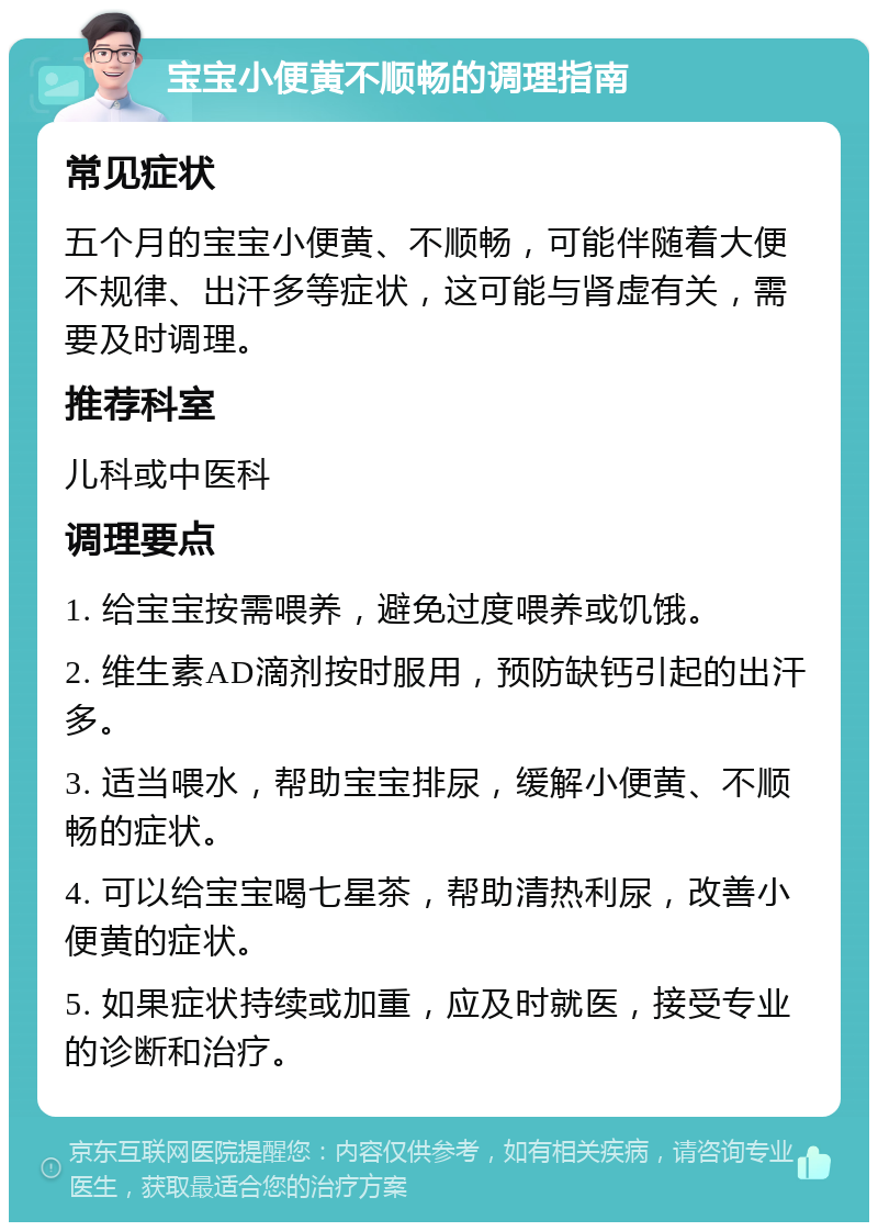 宝宝小便黄不顺畅的调理指南 常见症状 五个月的宝宝小便黄、不顺畅，可能伴随着大便不规律、出汗多等症状，这可能与肾虚有关，需要及时调理。 推荐科室 儿科或中医科 调理要点 1. 给宝宝按需喂养，避免过度喂养或饥饿。 2. 维生素AD滴剂按时服用，预防缺钙引起的出汗多。 3. 适当喂水，帮助宝宝排尿，缓解小便黄、不顺畅的症状。 4. 可以给宝宝喝七星茶，帮助清热利尿，改善小便黄的症状。 5. 如果症状持续或加重，应及时就医，接受专业的诊断和治疗。