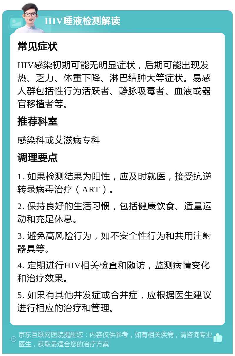 HIV唾液检测解读 常见症状 HIV感染初期可能无明显症状，后期可能出现发热、乏力、体重下降、淋巴结肿大等症状。易感人群包括性行为活跃者、静脉吸毒者、血液或器官移植者等。 推荐科室 感染科或艾滋病专科 调理要点 1. 如果检测结果为阳性，应及时就医，接受抗逆转录病毒治疗（ART）。 2. 保持良好的生活习惯，包括健康饮食、适量运动和充足休息。 3. 避免高风险行为，如不安全性行为和共用注射器具等。 4. 定期进行HIV相关检查和随访，监测病情变化和治疗效果。 5. 如果有其他并发症或合并症，应根据医生建议进行相应的治疗和管理。