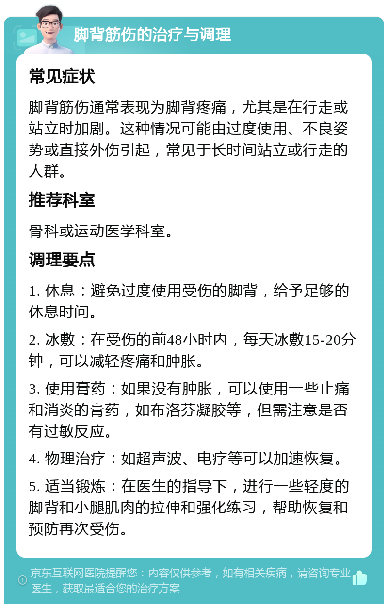 脚背筋伤的治疗与调理 常见症状 脚背筋伤通常表现为脚背疼痛，尤其是在行走或站立时加剧。这种情况可能由过度使用、不良姿势或直接外伤引起，常见于长时间站立或行走的人群。 推荐科室 骨科或运动医学科室。 调理要点 1. 休息：避免过度使用受伤的脚背，给予足够的休息时间。 2. 冰敷：在受伤的前48小时内，每天冰敷15-20分钟，可以减轻疼痛和肿胀。 3. 使用膏药：如果没有肿胀，可以使用一些止痛和消炎的膏药，如布洛芬凝胶等，但需注意是否有过敏反应。 4. 物理治疗：如超声波、电疗等可以加速恢复。 5. 适当锻炼：在医生的指导下，进行一些轻度的脚背和小腿肌肉的拉伸和强化练习，帮助恢复和预防再次受伤。