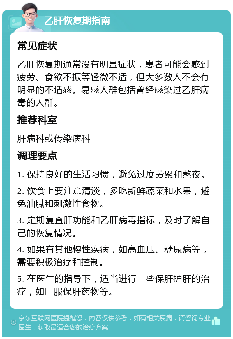 乙肝恢复期指南 常见症状 乙肝恢复期通常没有明显症状，患者可能会感到疲劳、食欲不振等轻微不适，但大多数人不会有明显的不适感。易感人群包括曾经感染过乙肝病毒的人群。 推荐科室 肝病科或传染病科 调理要点 1. 保持良好的生活习惯，避免过度劳累和熬夜。 2. 饮食上要注意清淡，多吃新鲜蔬菜和水果，避免油腻和刺激性食物。 3. 定期复查肝功能和乙肝病毒指标，及时了解自己的恢复情况。 4. 如果有其他慢性疾病，如高血压、糖尿病等，需要积极治疗和控制。 5. 在医生的指导下，适当进行一些保肝护肝的治疗，如口服保肝药物等。