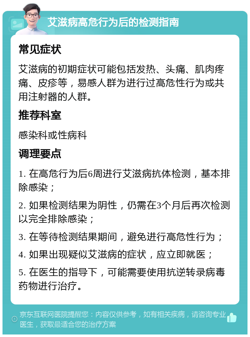 艾滋病高危行为后的检测指南 常见症状 艾滋病的初期症状可能包括发热、头痛、肌肉疼痛、皮疹等，易感人群为进行过高危性行为或共用注射器的人群。 推荐科室 感染科或性病科 调理要点 1. 在高危行为后6周进行艾滋病抗体检测，基本排除感染； 2. 如果检测结果为阴性，仍需在3个月后再次检测以完全排除感染； 3. 在等待检测结果期间，避免进行高危性行为； 4. 如果出现疑似艾滋病的症状，应立即就医； 5. 在医生的指导下，可能需要使用抗逆转录病毒药物进行治疗。